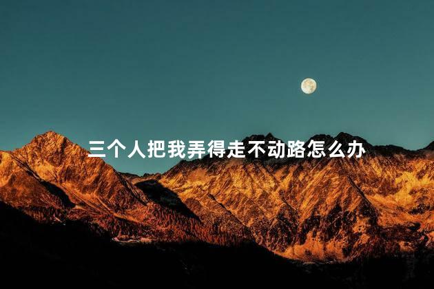 三个人把我弄得走不动路怎么办