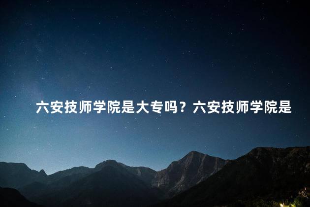 六安技师学院是大专吗？六安技师学院是否为大专院校？