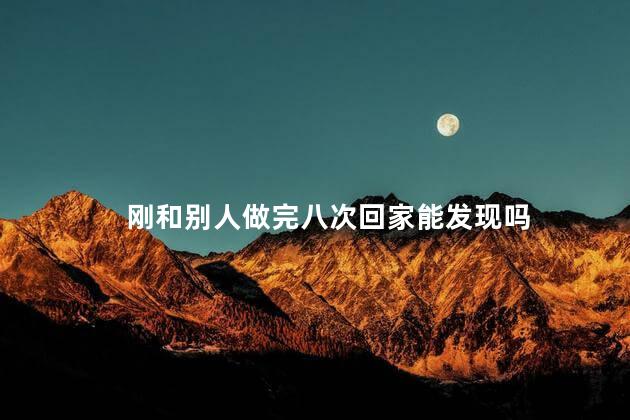 刚和别人做完八次回家能发现吗