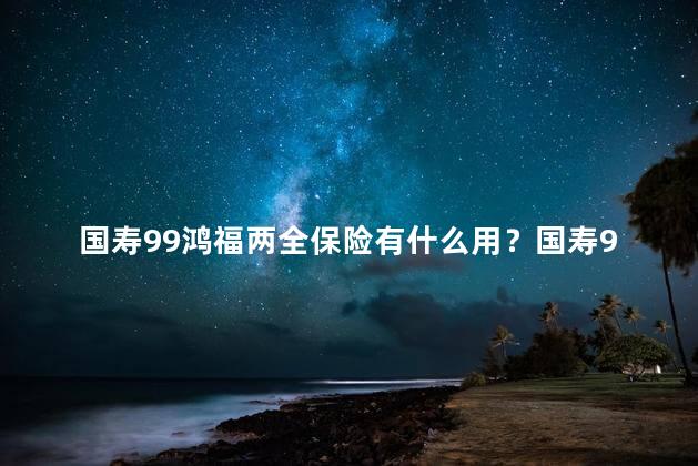 国寿99鸿福两全保险有什么用？国寿99鸿福两全保险的功能？