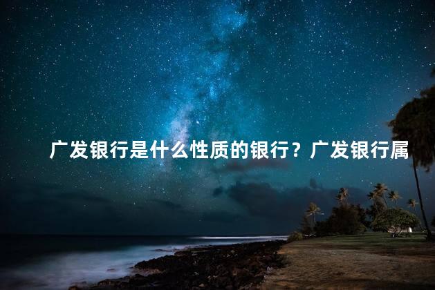 广发银行是什么性质的银行？广发银行属于哪种类型的银行？