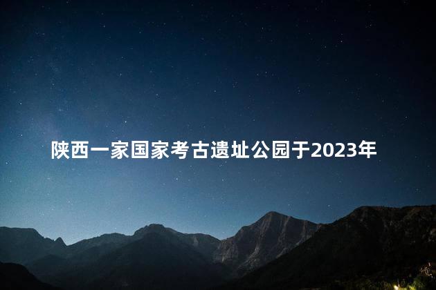 陕西一家国家考古遗址公园于2023年6月6日开园